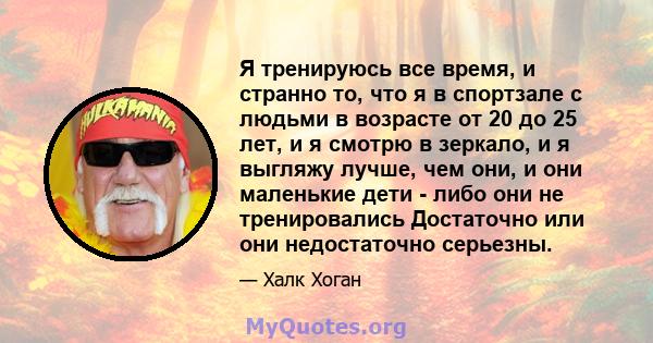 Я тренируюсь все время, и странно то, что я в спортзале с людьми в возрасте от 20 до 25 лет, и я смотрю в зеркало, и я выгляжу лучше, чем они, и они маленькие дети - либо они не тренировались Достаточно или они