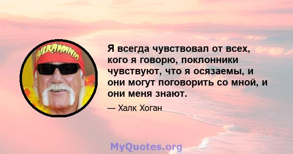 Я всегда чувствовал от всех, кого я говорю, поклонники чувствуют, что я осязаемы, и они могут поговорить со мной, и они меня знают.