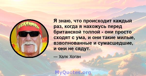 Я знаю, что происходит каждый раз, когда я нахожусь перед британской толпой - они просто сходят с ума, и они такие милые, взволнованные и сумасшедшие, и они не сядут.