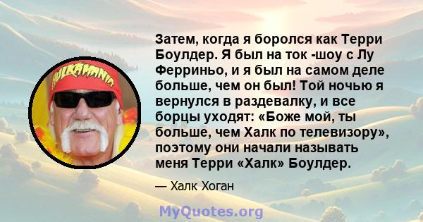 Затем, когда я боролся как Терри Боулдер. Я был на ток -шоу с Лу Ферриньо, и я был на самом деле больше, чем он был! Той ночью я вернулся в раздевалку, и все борцы уходят: «Боже мой, ты больше, чем Халк по телевизору»,