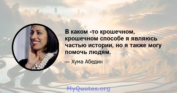 В каком -то крошечном, крошечном способе я являюсь частью истории, но я также могу помочь людям.