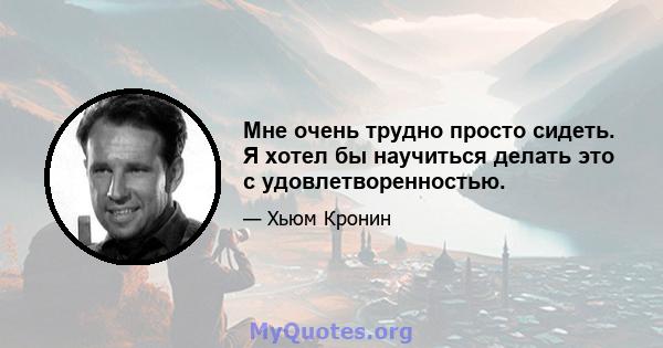 Мне очень трудно просто сидеть. Я хотел бы научиться делать это с удовлетворенностью.