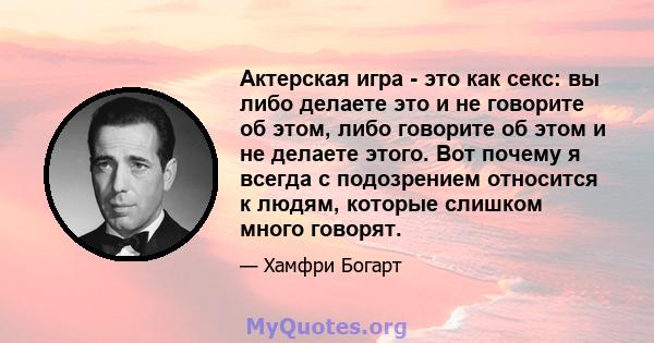 Актерская игра - это как секс: вы либо делаете это и не говорите об этом, либо говорите об этом и не делаете этого. Вот почему я всегда с подозрением относится к людям, которые слишком много говорят.