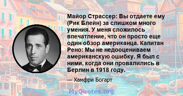 Майор Страссер: Вы отдаете ему (Рик Блейн) за слишком много умения. У меня сложилось впечатление, что он просто еще один обзор американца. Капитан Рено: Мы не недооцениваем американскую ошибку. Я был с ними, когда они