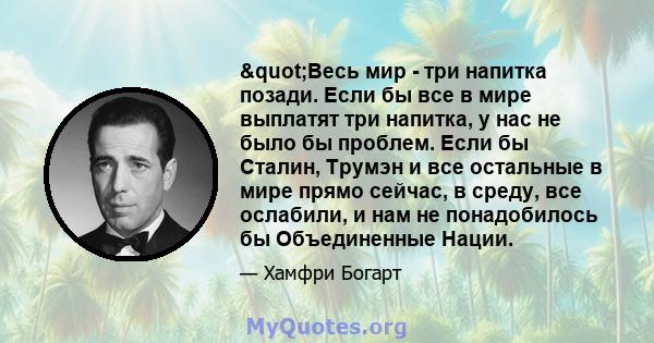 "Весь мир - три напитка позади. Если бы все в мире выплатят три напитка, у нас не было бы проблем. Если бы Сталин, Трумэн и все остальные в мире прямо сейчас, в среду, все ослабили, и нам не понадобилось бы