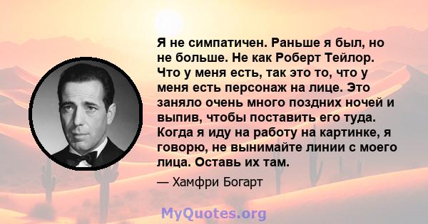 Я не симпатичен. Раньше я был, но не больше. Не как Роберт Тейлор. Что у меня есть, так это то, что у меня есть персонаж на лице. Это заняло очень много поздних ночей и выпив, чтобы поставить его туда. Когда я иду на