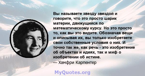 Вы называете звезду звездой и говорите, что это просто шарик материи, движущийся по математическому курсу. Но это просто то, как вы это видите. Обозначая вещи и описывая их, вы только изобретаете свои собственные