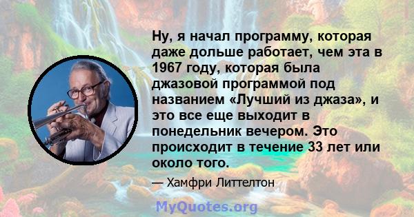 Ну, я начал программу, которая даже дольше работает, чем эта в 1967 году, которая была джазовой программой под названием «Лучший из джаза», и это все еще выходит в понедельник вечером. Это происходит в течение 33 лет