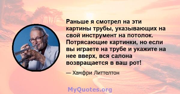 Раньше я смотрел на эти картины трубы, указывающих на свой инструмент на потолок. Потрясающие картинки, но если вы играете на трубе и укажите на нее вверх, вся салона возвращается в ваш рот!