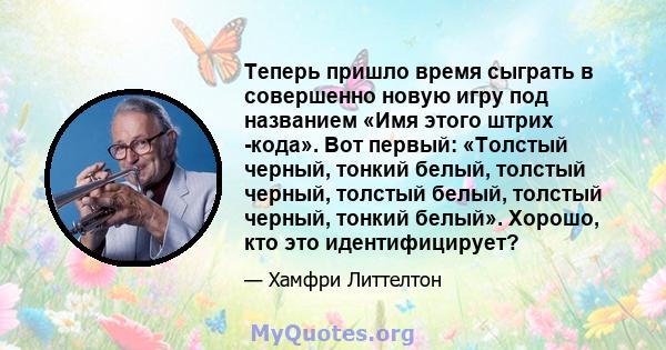 Теперь пришло время сыграть в совершенно новую игру под названием «Имя этого штрих -кода». Вот первый: «Толстый черный, тонкий белый, толстый черный, толстый белый, толстый черный, тонкий белый». Хорошо, кто это