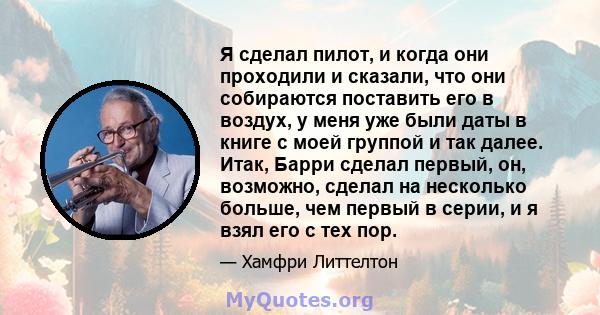 Я сделал пилот, и когда они проходили и сказали, что они собираются поставить его в воздух, у меня уже были даты в книге с моей группой и так далее. Итак, Барри сделал первый, он, возможно, сделал на несколько больше,