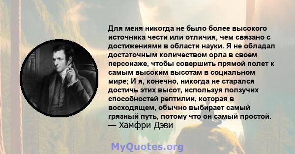 Для меня никогда не было более высокого источника чести или отличия, чем связано с достижениями в области науки. Я не обладал достаточным количеством орла в своем персонаже, чтобы совершить прямой полет к самым высоким