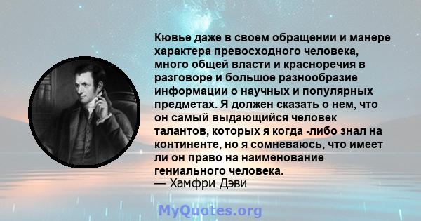 Кювье даже в своем обращении и манере характера превосходного человека, много общей власти и красноречия в разговоре и большое разнообразие информации о научных и популярных предметах. Я должен сказать о нем, что он