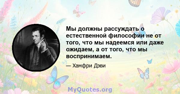 Мы должны рассуждать о естественной философии не от того, что мы надеемся или даже ожидаем, а от того, что мы воспринимаем.