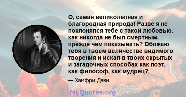 О, самая великолепная и благородная природа! Разве я не поклонялся тебе с такой любовью, как никогда не был смертным, прежде чем показывать? Обожаю тебя в твоем величестве видимого творения и искал в твоих скрытых и