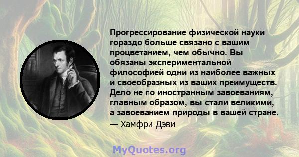 Прогрессирование физической науки гораздо больше связано с вашим процветанием, чем обычно. Вы обязаны экспериментальной философией одни из наиболее важных и своеобразных из ваших преимуществ. Дело не по иностранным