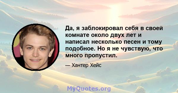 Да, я заблокировал себя в своей комнате около двух лет и написал несколько песен и тому подобное. Но я не чувствую, что много пропустил.