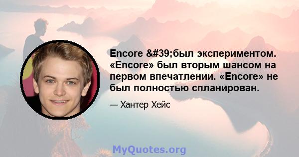 Encore 'был экспериментом. «Encore» был вторым шансом на первом впечатлении. «Encore» не был полностью спланирован.