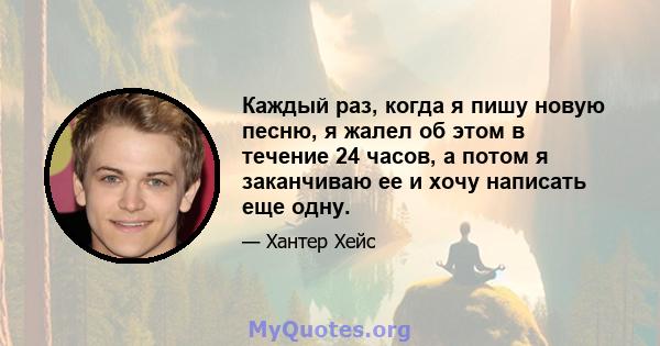 Каждый раз, когда я пишу новую песню, я жалел об этом в течение 24 часов, а потом я заканчиваю ее и хочу написать еще одну.