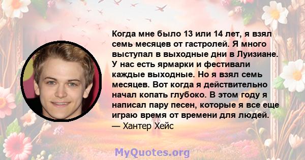 Когда мне было 13 или 14 лет, я взял семь месяцев от гастролей. Я много выступал в выходные дни в Луизиане. У нас есть ярмарки и фестивали каждые выходные. Но я взял семь месяцев. Вот когда я действительно начал копать