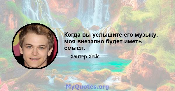 Когда вы услышите его музыку, моя внезапно будет иметь смысл.