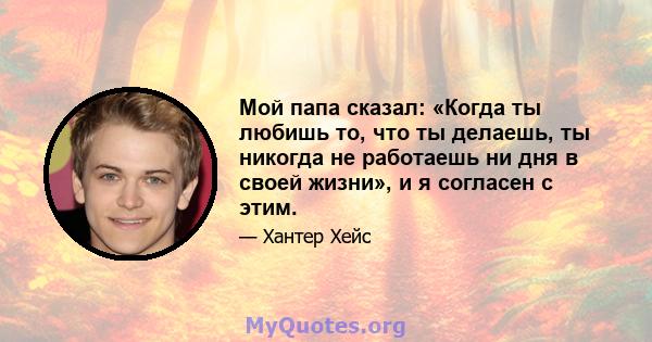 Мой папа сказал: «Когда ты любишь то, что ты делаешь, ты никогда не работаешь ни дня в своей жизни», и я согласен с этим.