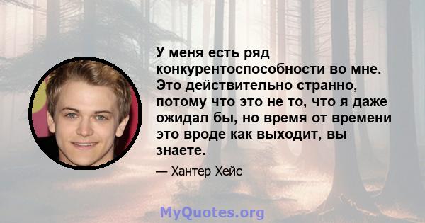 У меня есть ряд конкурентоспособности во мне. Это действительно странно, потому что это не то, что я даже ожидал бы, но время от времени это вроде как выходит, вы знаете.