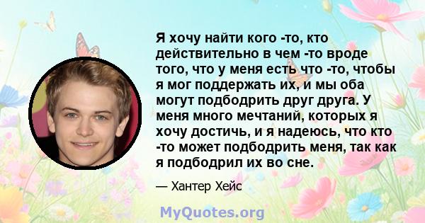 Я хочу найти кого -то, кто действительно в чем -то вроде того, что у меня есть что -то, чтобы я мог поддержать их, и мы оба могут подбодрить друг друга. У меня много мечтаний, которых я хочу достичь, и я надеюсь, что