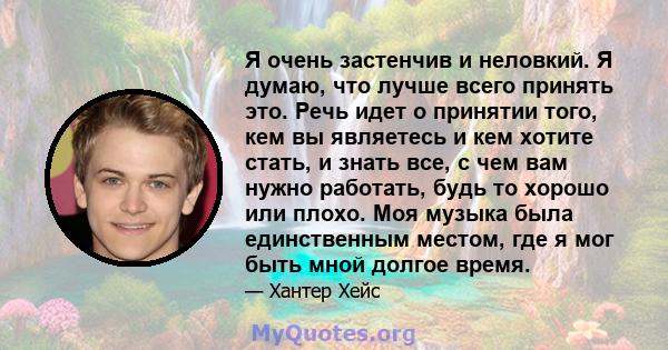 Я очень застенчив и неловкий. Я думаю, что лучше всего принять это. Речь идет о принятии того, кем вы являетесь и кем хотите стать, и знать все, с чем вам нужно работать, будь то хорошо или плохо. Моя музыка была