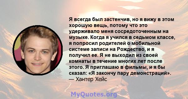 Я всегда был застенчив, но я вижу в этом хорошую вещь, потому что это удерживало меня сосредоточенным на музыке. Когда я учился в седьмом классе, я попросил родителей о мобильной системе записи на Рождество, и я получил 