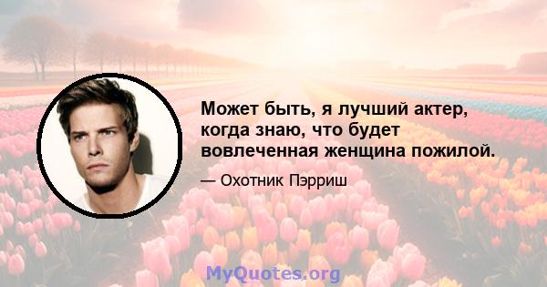 Может быть, я лучший актер, когда знаю, что будет вовлеченная женщина пожилой.