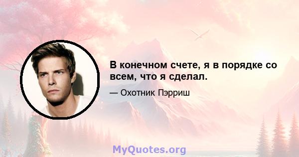 В конечном счете, я в порядке со всем, что я сделал.