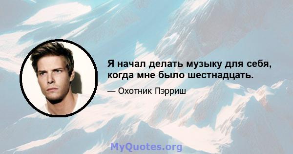 Я начал делать музыку для себя, когда мне было шестнадцать.