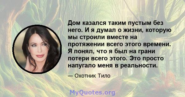 Дом казался таким пустым без него. И я думал о жизни, которую мы строили вместе на протяжении всего этого времени. Я понял, что я был на грани потери всего этого. Это просто напугало меня в реальности.