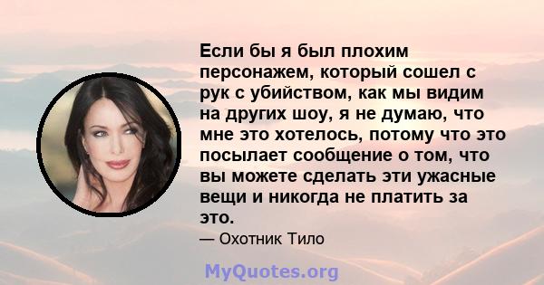 Если бы я был плохим персонажем, который сошел с рук с убийством, как мы видим на других шоу, я не думаю, что мне это хотелось, потому что это посылает сообщение о том, что вы можете сделать эти ужасные вещи и никогда