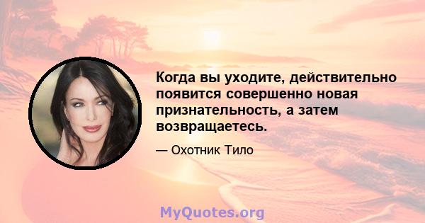 Когда вы уходите, действительно появится совершенно новая признательность, а затем возвращаетесь.