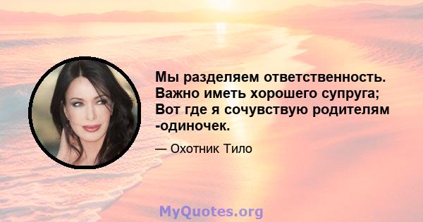 Мы разделяем ответственность. Важно иметь хорошего супруга; Вот где я сочувствую родителям -одиночек.