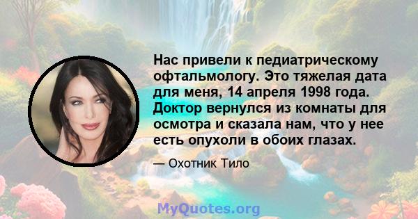 Нас привели к педиатрическому офтальмологу. Это тяжелая дата для меня, 14 апреля 1998 года. Доктор вернулся из комнаты для осмотра и сказала нам, что у нее есть опухоли в обоих глазах.