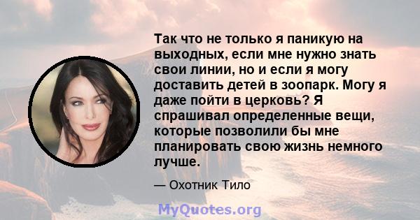 Так что не только я паникую на выходных, если мне нужно знать свои линии, но и если я могу доставить детей в зоопарк. Могу я даже пойти в церковь? Я спрашивал определенные вещи, которые позволили бы мне планировать свою 