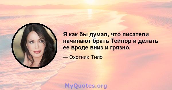 Я как бы думал, что писатели начинают брать Тейлор и делать ее вроде вниз и грязно.