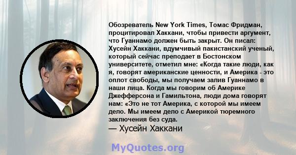 Обозреватель New York Times, Томас Фридман, процитировал Хаккани, чтобы привести аргумент, что Гуаннамо должен быть закрыт. Он писал: Хусейн Хаккани, вдумчивый пакистанский ученый, который сейчас преподает в Бостонском