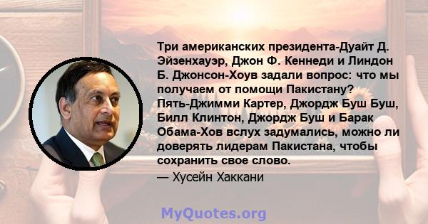 Три американских президента-Дуайт Д. Эйзенхауэр, Джон Ф. Кеннеди и Линдон Б. Джонсон-Хоув задали вопрос: что мы получаем от помощи Пакистану? Пять-Джимми Картер, Джордж Буш Буш, Билл Клинтон, Джордж Буш и Барак