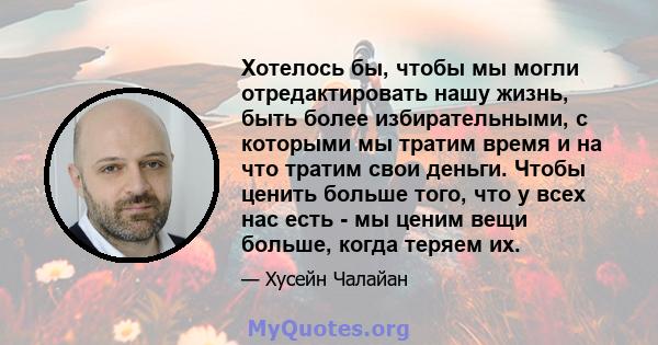 Хотелось бы, чтобы мы могли отредактировать нашу жизнь, быть более избирательными, с которыми мы тратим время и на что тратим свои деньги. Чтобы ценить больше того, что у всех нас есть - мы ценим вещи больше, когда