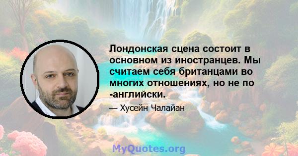 Лондонская сцена состоит в основном из иностранцев. Мы считаем себя британцами во многих отношениях, но не по -английски.