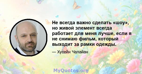 Не всегда важно сделать «шоу», но живой элемент всегда работает для меня лучше, если я не снимаю фильм, который выходит за рамки одежды.