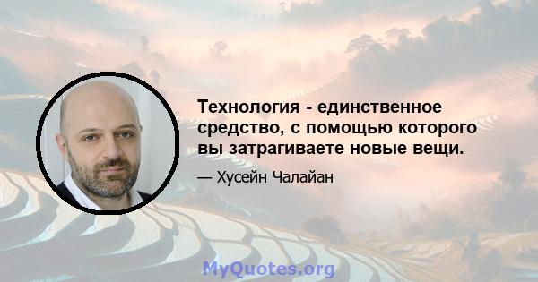 Технология - единственное средство, с помощью которого вы затрагиваете новые вещи.