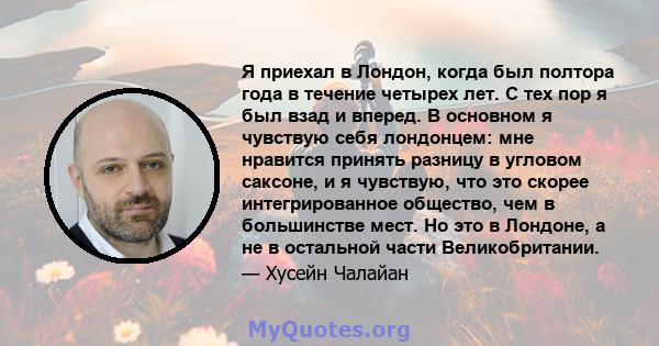 Я приехал в Лондон, когда был полтора года в течение четырех лет. С тех пор я был взад и вперед. В основном я чувствую себя лондонцем: мне нравится принять разницу в угловом саксоне, и я чувствую, что это скорее