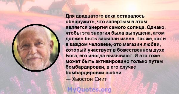 Для двадцатого века оставалось обнаружить, что запертым в атом является энергия самого солнца. Однако, чтобы эта энергия была выпущена, атом должен быть засыпан извне. Так же, как и в каждом человеке,-это магазин любви, 