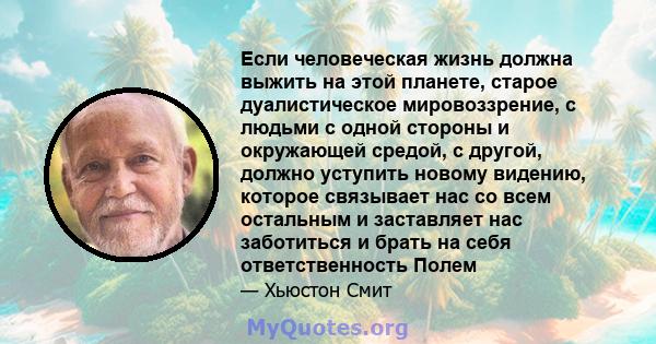 Если человеческая жизнь должна выжить на этой планете, старое дуалистическое мировоззрение, с людьми с одной стороны и окружающей средой, с другой, должно уступить новому видению, которое связывает нас со всем остальным 