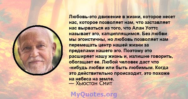 Любовь-это движение в жизни, которое несет нас, которое позволяет нам, что заставляет нас вырваться из того, что Алан Уоттс называет эго, капциплящимся. Без любви мы эгоистичны, но любовь позволяет нам перемещать центр